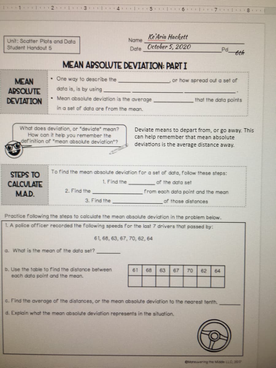 3.
4.
5
Ke'Aria Hackett
October 5, 2020
Name
Unit: Scatter Plots and Data
Student Handout 5
Date
Pd
bth
MEAN ABSOLUTE DEVIATION: PARTI
One way to describe the
or how spread out a set of
MEAN
APSOLUTE
data is, is by using
DEVIATION
Mean absolute deviation is the average
that the data points
in a set of data are from the mean.
What does deviation, or "deviate" mean?
How can it help you remember the
definition of *mean absolute deviation"?
Deviate means to depart from, or go away. This
can help remember that mean absolute
deviations is the average distance away.
STEPS TO
To find the mean absolute deviation for a set of data, follow these steps:
1. Find the
of the data set
CALCULATE
MAD.
2. Find the
from each data point and the mean
3. Find the
of those distances
Practice folwing the steps to calculate the mean absolute deviation in the problem below.
1. A police officer recorded the following speeds for the last 7 drivers that passed by:
61, 68, 63, 67, 70, 62, 64
a. What is the mean of the data set?
b. Use the table to find the distance between
each data point and the mean.
61
68
63
67
70
62
64
C. Find the average of the distances, or the mean absolute deviation to the nearest tenth.
d. Explain what the mean absolute deviation represents in the situation.
