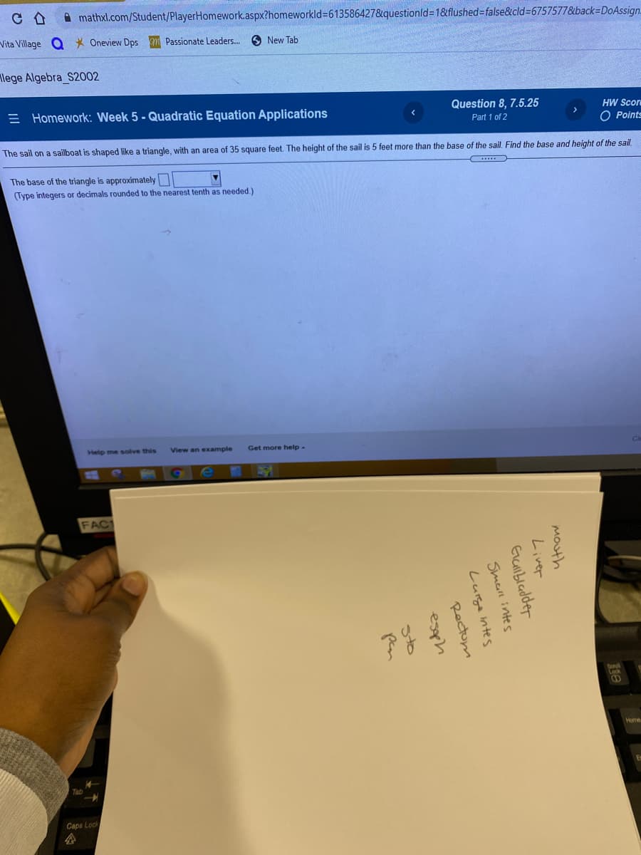 A mathxl.com/Student/PlayerHomework.aspx?homeworkld3613586427&questionld=1&flushed3false&cld%3D6757577&back-DoAssign.
Vita Village Q * Oneview Dps m Passionate Leaders.
New Tab
lege Algebra S2002
E Homework: Week 5 - Quadratic Equation Applications
Question 8, 7.5.25
HW Scor
Part 1 of 2
O Points
The sail on a sailboat is shaped like a triangle, with an area of 35 square feet. The height of the sail is 5 feet more than the base of the sail. Find the base and height of the sail.
The base of the triangle is approximately
(Type integers or decimals rounded to the nearest tenth as needed.)
Help me solve this
View an example
Get more help-
FAC1
Caps Lock
企
