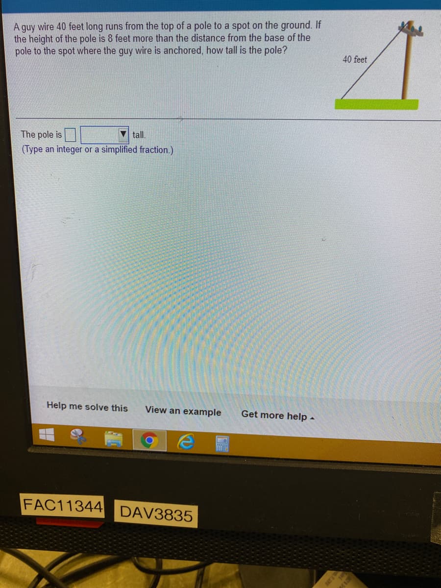 A guy wire 40 feet long runs from the top of a pole to a spot on the ground. If
the height of the pole is 8 feet more than the distance from the base of the
pole to the spot where the guy wire is anchored, how tall is the pole?
40 feet
The pole is
tall.
(Type an integer or a simplified fraction.)
Help me solve this
View an example
Get more help -
FAC11344 DAV3835
