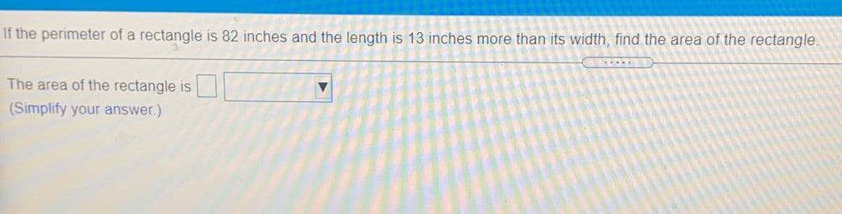 If the perimeter of a rectangle is 82 inches and the length is 13 inches more than its width, find the area of the rectangle.
The area of the rectangle is
(Simplify your answer.)
