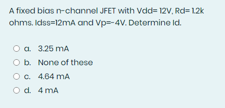 A fixed bias n-channel JFET with Vdd= 12V, Rd= 1.2k
ohms. Idss=12MA and Vp=-4V. Determine Id.
a. 3.25 mA
O b. None of these
O c. 4.64 mA
O d. 4 mA
