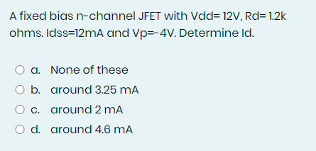 A fixed bias n-channel JFET with Vdd= 12V, Rd= 1.2k
ohms. Idss=12mA and Vp=-4V. Determine Id.
a. None of these
O b. around 3.25 mA
c. around 2 mA
O d. around 4.6 mA
