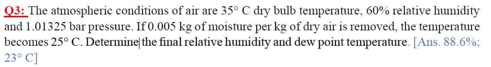 Q3: The atmospheric conditions of air are 35° C dry bulb temperature, 60% relative humidity
and 1.01325 bar pressure. If 0.005 kg of moisture per kg of dry air is removed, the temperature
becomes 25° C. Determine the final relative humidity and dew point temperature. [Ans. 88.6%;
23° C]
