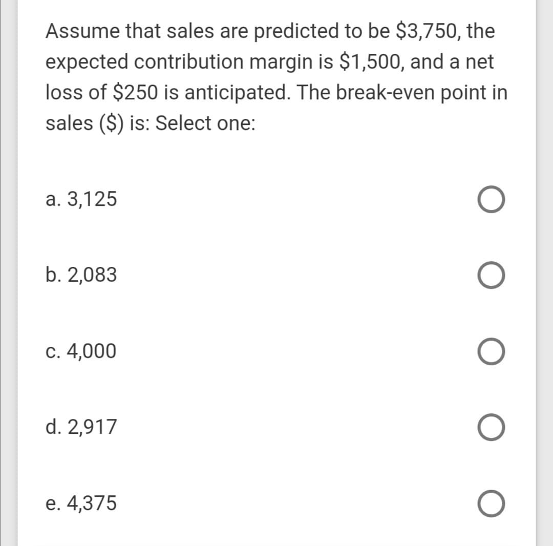 Assume that sales are predicted to be $3,750, the
expected contribution margin is $1,500, and a net
loss of $250 is anticipated. The break-even point in
sales ($) is: Select one:
а. 3,125
b. 2,083
с. 4,000
d. 2,917
е. 4,375
