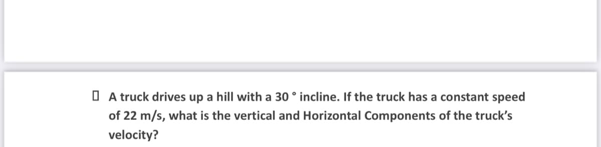 O A truck drives up a hill with a 30 ° incline. If the truck has a constant speed
of 22 m/s, what is the vertical and Horizontal Components of the truck's
velocity?
