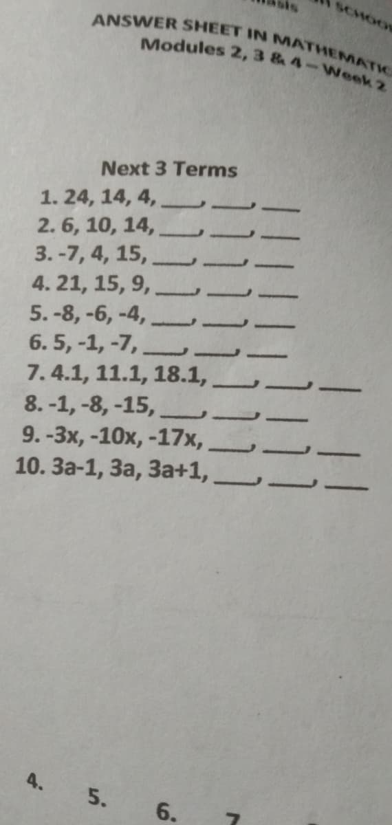 SCHOOL
ANSWER SHEET IN MATHEMATIC
Modules 2, 3 & 4-Week 2
Next 3 Terms
1. 24, 14, 4,
2. 6, 10, 14,
3. -7, 4, 15,
4. 21, 15, 9,
5. -8, -6, -4,
6.5, -1, -7,
7.4.1, 11.1, 18.1,
8.-1, -8, -15,
9.-Зх, -10х, -17х,
10. За-1, За, За+1,
4.
5.
6.
