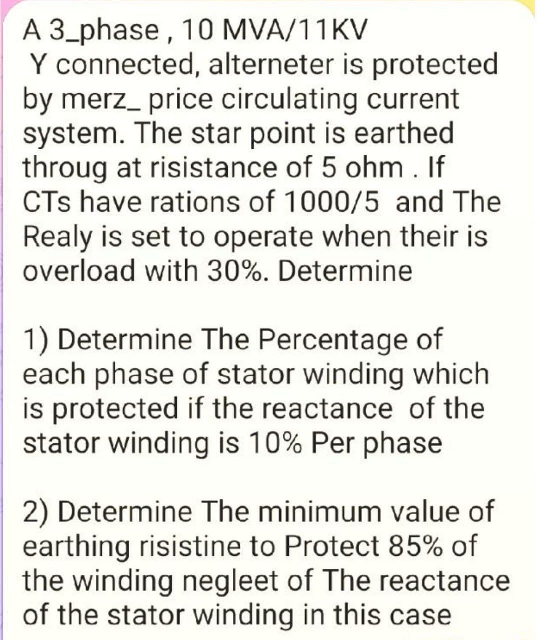 A 3_phase, 10 MVA/11KV
Y connected, alterneter is protected
by merz_ price circulating current
system. The star point is earthed
throug at risistance of 5 ohm. If
CTs have rations of 1000/5 and The
Realy is set to operate when their is
overload with 30%. Determine
1) Determine The Percentage of
each phase of stator winding which
is protected if the reactance of the
stator winding is 10% Per phase
2) Determine The minimum value of
earthing risistine to Protect 85% of
the winding negleet of The reactance
of the stator winding in this case