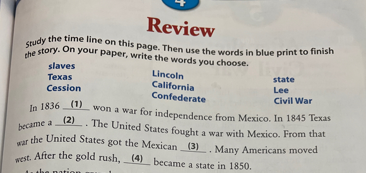 Review
Study the time line on this page. Then use the words in blue print to finish
the story. On your paper, write the words you choose.
slaves
Texas
Cession
Lincoln
California
Confederate
state
Lee
Civil War
In 1836 (1) won a war for independence from Mexico. In 1845 Texas
..The United States fought a war with Mexico. From that
(2)
became a
war the United States got the Mexican (3). Many Americans moved
west. After the gold rush, (4) became a state in 1850.
ab
On