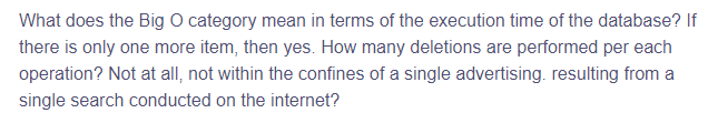 What does the Big O category mean in terms of the execution time of the database? If
there is only one more item, then yes. How many deletions are performed per each
operation? Not at all, not within the confines of a single advertising. resulting from a
single search conducted on the internet?