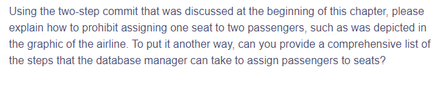 Using the two-step commit that was discussed at the beginning of this chapter, please
explain how to prohibit assigning one seat to two passengers, such as was depicted in
the graphic of the airline. To put it another way, can you provide a comprehensive list of
the steps that the database manager can take to assign passengers to seats?