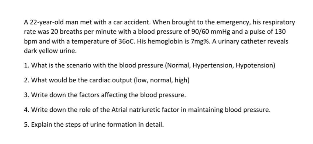 A 22-year-old man met with a car accident. When brought to the emergency, his respiratory
rate was 20 breaths per minute with a blood pressure of 90/60 mmHg and a pulse of 130
bpm and with a temperature of 36oC. His hemoglobin is 7mg%. A urinary catheter reveals
dark yellow urine.
1. What is the scenario with the blood pressure (Normal, Hypertension, Hypotension)
2. What would be the cardiac output (low, normal, high)
3. Write down the factors affecting the blood pressure.
4. Write down the role of the Atrial natriuretic factor in maintaining blood pressure.
5. Explain the steps of urine formation in detail.

