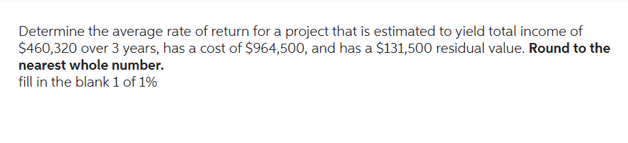 Determine the average rate of return for a project that is estimated to yield total income of
$460,320 over 3 years, has a cost of $964,500, and has a $131,500 residual value. Round to the
nearest whole number.
fill in the blank 1 of 1%