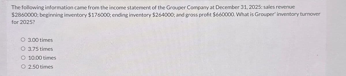 The following information came from the income statement of the Grouper Company at December 31, 2025: sales revenue
$2860000; beginning inventory $176000; ending inventory $264000; and gross profit $660000. What is Grouper' inventory turnover
for 2025?
O 3.00 times
O 3.75 times
O 10.00 times
O 2.50 times