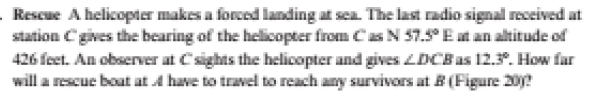 Rescue A helicopter makes a forced landing at sca. The last radio signal received at
station C gives the bearing of the helicopter from Cas N 57. Eat an altitude of
426 feet. An observer at Csights the helicopter and gives LDCBas 12.5. How far
will a rescue boat at A have to travel to reach any survivors at B (Figure 20?
