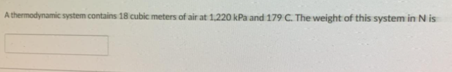 A thermodynamic system contains 18 cubic meters of air at 1,220 kPa and 179 C. The weight of this system in N is
