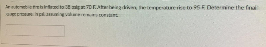 An automobile tire is inflated to 38 psig at 70 F. After being driven, the temperature rise to 95 F. Determine the final
gauge pressure, in psi, assuming volume remains constant.
