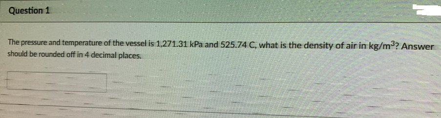 Question 1
The pressure and temperature of the vessel is 1,271.31 kPa and 525.74 C, what is the density of air in kg/m? Answer
should be rounded off in 4 decimal places.
