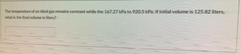 The temperature of an ideal gas remains constant while the 167.27 kPa to 920.5 kPa. If initial volume is 125.82 liters,
what is the final volume in liters?
