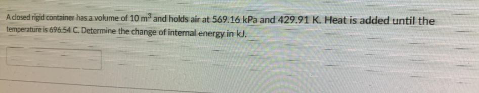 A closed rigid container has a volume of 10 m and hotds air at 569.16 kPa and 429.91 K. Heat is added until the
temperature is 696.54 C. Determine the change of internal energy in kJ.
