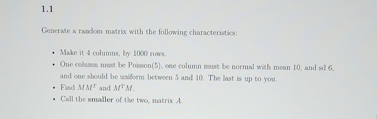 1.1
Generate a random matrix with the following characteristics:
• Make it 4 columns, by 1000 rows.
• One column must be Poisson(5), one column must be normal with mean 10, and sd 6,
and one should be uniform between 5 and 10. The last is up to you.
Find MMT and MTM.
Call the smaller of the two, matrix A.
●
●