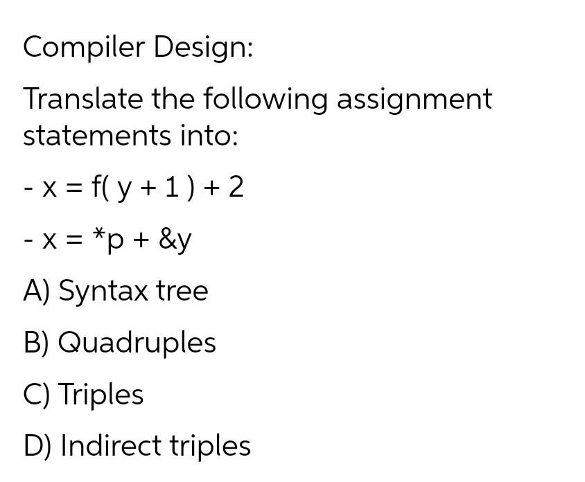 Compiler Design:
Translate the following assignment
statements into:
- x = f(y + 1) + 2
- x = *p + &y
A) Syntax tree
B) Quadruples
C) Triples
D) Indirect triples