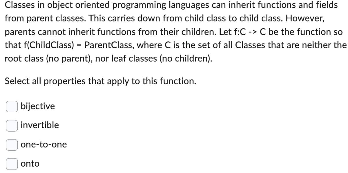 Classes in object oriented programming languages can inherit functions and fields
from parent classes. This carries down from child class to child class. However,
parents cannot inherit functions from their children. Let f:C -> C be the function so
that f(ChildClass) = ParentClass, where C is the set of all Classes that are neither the
root class (no parent), nor leaf classes (no children).
Select all properties that apply to this function.
оооо
bijective
invertible
one-to-one
onto