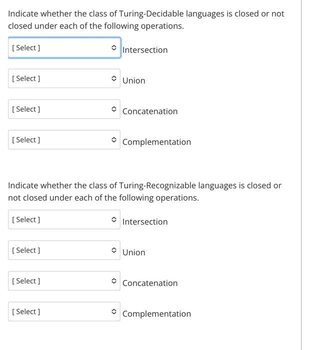 Indicate whether the class of Turing-Decidable languages is closed or not
closed under each of the following operations.
[Select]
[Select]
[Select]
[Select]
[Select]
[Select]
[Select]
Intersection
Indicate whether the class of
not closed under each of the following operations.
[Select]
Union
Concatenation
Complementation
Turing-Recognizable languages is closed or
Intersection
Union
Concatenation
Complementation