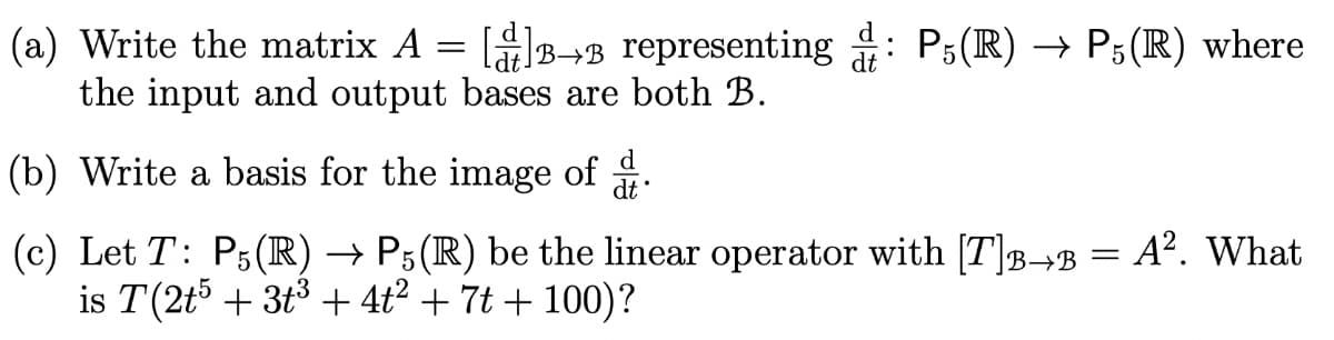 (a) Write the matrix A = []→ representing : P5(R) → P5(R) where
the input and output bases are both B.
(b) Write a basis for the image of
(c) Let T: P5(R) → P5(R) be the linear operator with [T]â→ß = A². What
is T(2t5 + 3t³ + 4t² + 7t + 100)?