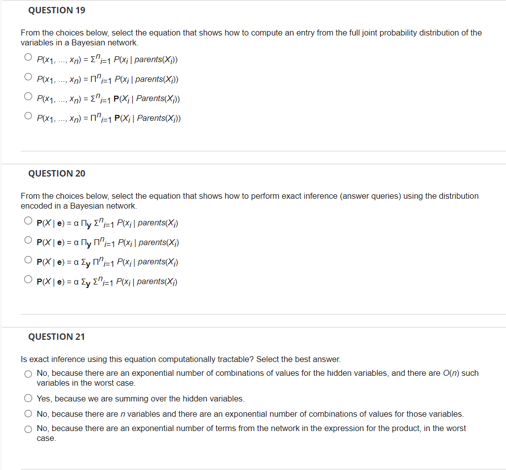 QUESTION 19
From the choices below, select the equation that shows how to compute an entry from the full joint probability distribution of the
variables in a Bayesian network.
O P(x1,...,xn) = {i=1 P(x₁ | parents(X;))
P(x₁,...,xn) = "=1 P(x₁ | parents(X;))
P(x1,...,xn) = {n-1 P(X₁| Parents(X;))
OP(x₁,...,xn) = ¹=1 P(X₁| Parents(X;))
QUESTION 20
From the choices below, select the equation that shows how to perform exact inference (answer queries) using the distribution
encoded in a Bayesian network.
P(X| e) = α Пy Σ₁-1 P(x;| parents(X₁)
P(X | е) = α ¹у П²-₁ P(x¡ | parents(X;)
P(X | e) = α y Пn-1 P(x;| parents(X;)
P(X | e) = a Ey Σ" i=1 P(xi| parents(X₁)
QUESTION 21
Is exact inference using this equation computationally tractable? Select the best answer.
O No, because there are an exponential number of combinations of values for the hidden variables, and there are O(n) such
variables in the worst case.
O Yes, because we are summing over the hidden variables.
O No, because there are n variables and there are an exponential number of combinations of values for those variables.
O No, because there are an exponential number of terms from the network in the expression for the product, in the worst
case.