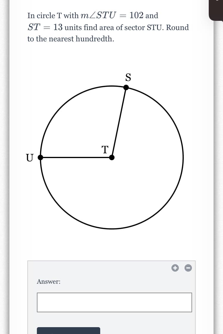 In circle T with MZSTU
ST = 13 units find area of sector STU. Round
102 and
to the nearest hundredth.
S
T
U
Answer:
