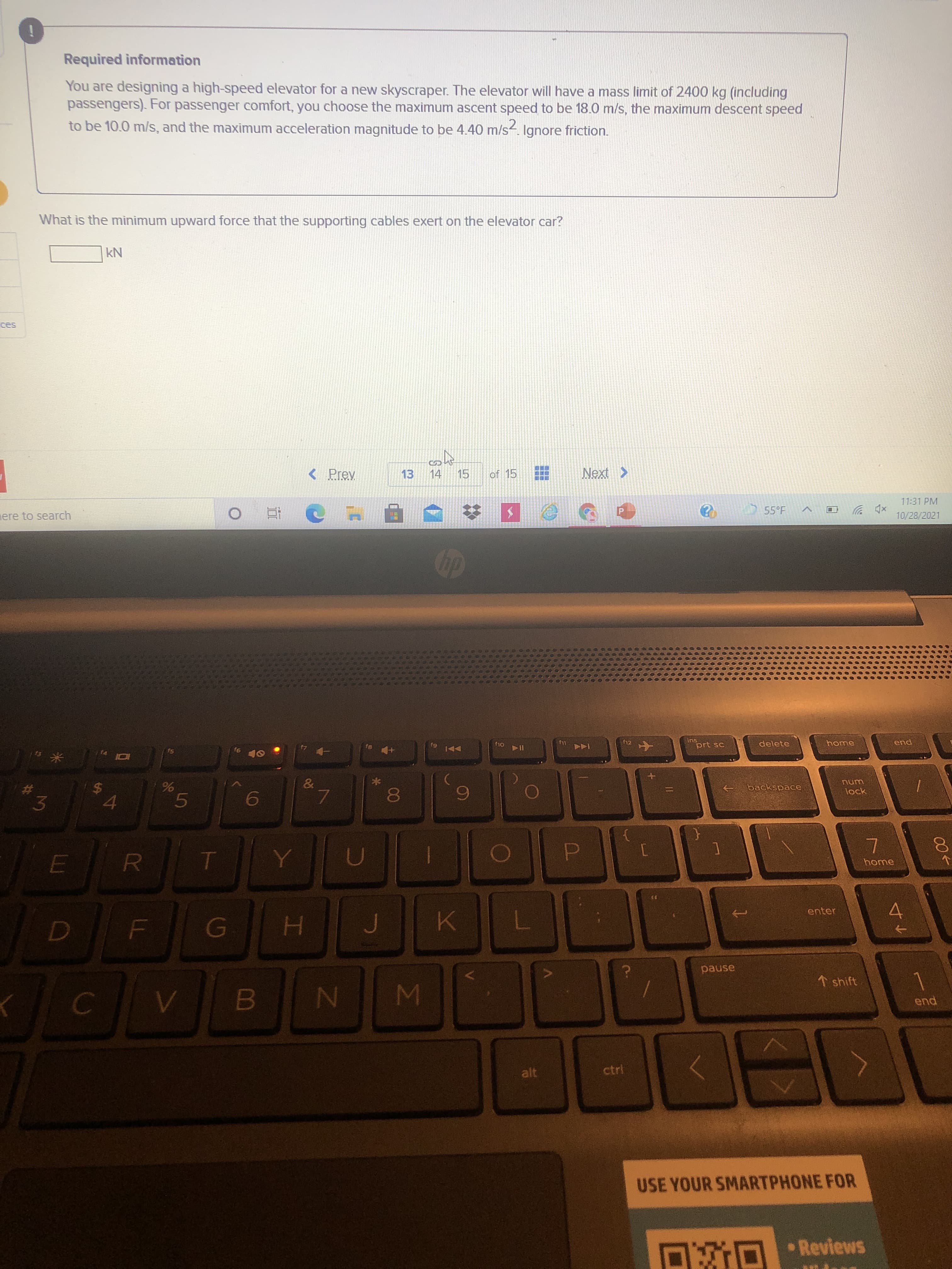 00
工
%24
LLI
3.
林
Required information
You are designing a high-speed elevator for a new skyscraper. The elevator will have a mass limit of 2400 kg (including
passengers). For passenger comfort, you choose the maximum ascent speed to be 18.0 m/s, the maximum descent speed
to be 10.0 m/s, and the maximum acceleration magnitude to be 4.40 m/s. Ignore friction.
What is the minimum upward force that the supporting cables exert on the elevator car?
NY
< Prev
13
14
of 15
11:31 PM
ere to search
55°F
xp ツ回
10/28/2021
P.
近
12
prt sc
delete
LLJ
pua
backspace
lock
%$4
%
6
home
R.
enter
4.
pause
1 shift
MI
end
alt
ctrl
USE YOUR SMARTPHONE FOR
O O •Reviews
