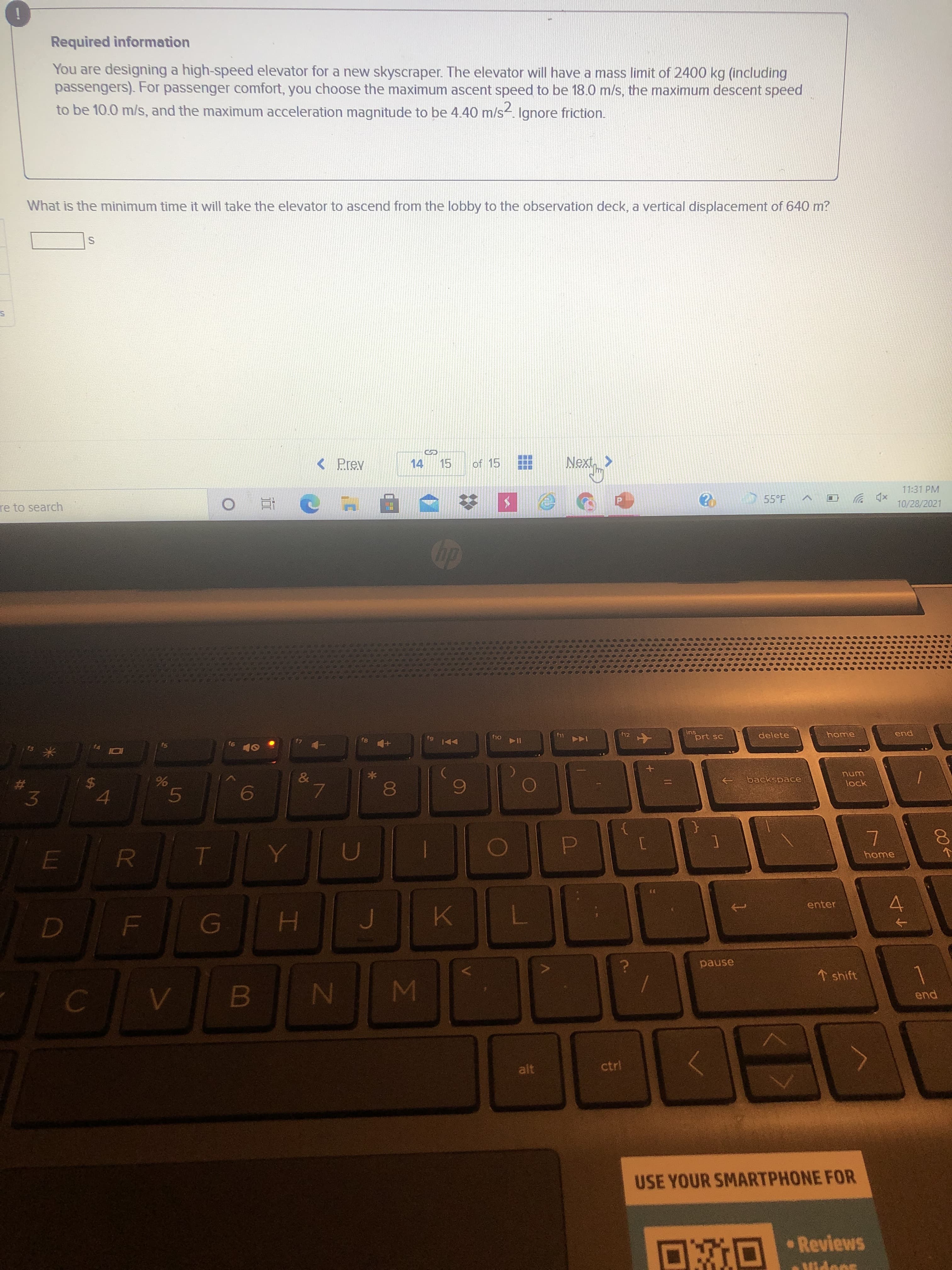 00
5
96
R
%24
%23
Required information
You are designing a high-speed elevator for a new skyscraper. The elevator will have a mass limit of 2400 kg (including
passengers). For passenger comfort, you choose the maximum ascent speed to be 18.0 m/s, the maximum descent speed
to be 10.0 m/s, and the maximum acceleration magnitude to be 4.40 m/s2. Ignore friction.
What is the minimum time it will take the elevator to ascend from the lobby to the observation deck, a vertical displacement of 640 m?
< Prev
14 15
of 15
re to search
11:31 PM
近。
55°F
xp ツ回
10/28/2021
SI
91
85
f12
ins
OL4
I14
delete
米。
DDI 6
144
个
pua
3.
backspace
unu
lock
home
enter
H.
pause
↑ shift
WN
end
alt
ctrl
USE YOUR SMARTPHONE FOR
DRO Reviews
