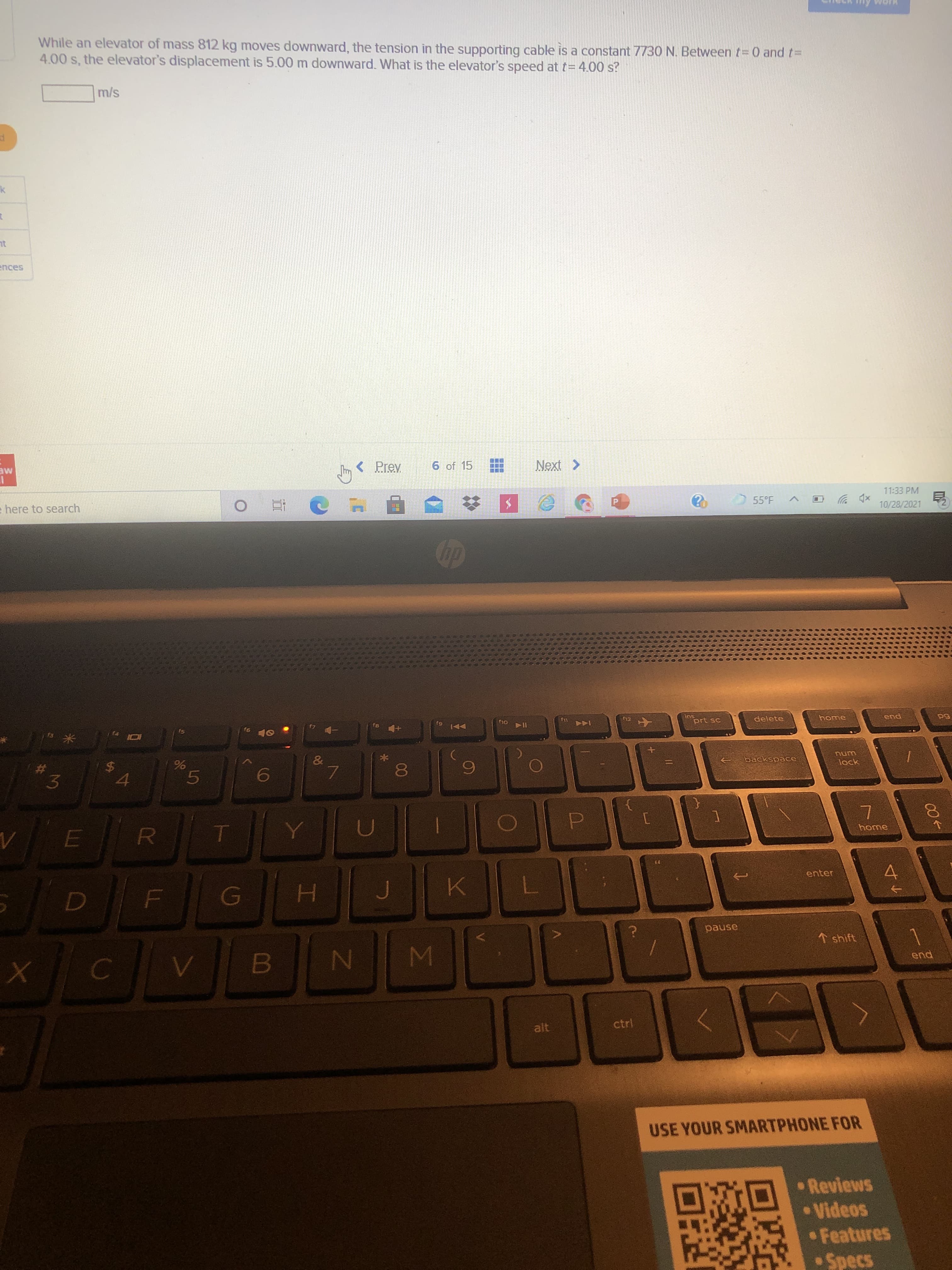 91
LL
%24
%23
While an elevator of mass 812 kg moves downward, the tension in the supporting cable is a constant 7730 N. Between t= 0 and t=
4.00 s, the elevator's displacement is 5.00 m downward. What is the elevator's speed at t= 4.00 s?
s/u
ences
<Prev
6 of 15
ME
e here to search
11:33 PM
xp ツ
10/28/2021
55°F
P.
t9 144
prt sc
delete
LL
144
pua
5
II4
&
backspace
unu
lock
$4
3.
5.
home
enter
pause
↑ shift
pua
ctrl
USE YOUR SMARTPHONE FOR
•Reviews
• Videos
Features
• Specs
