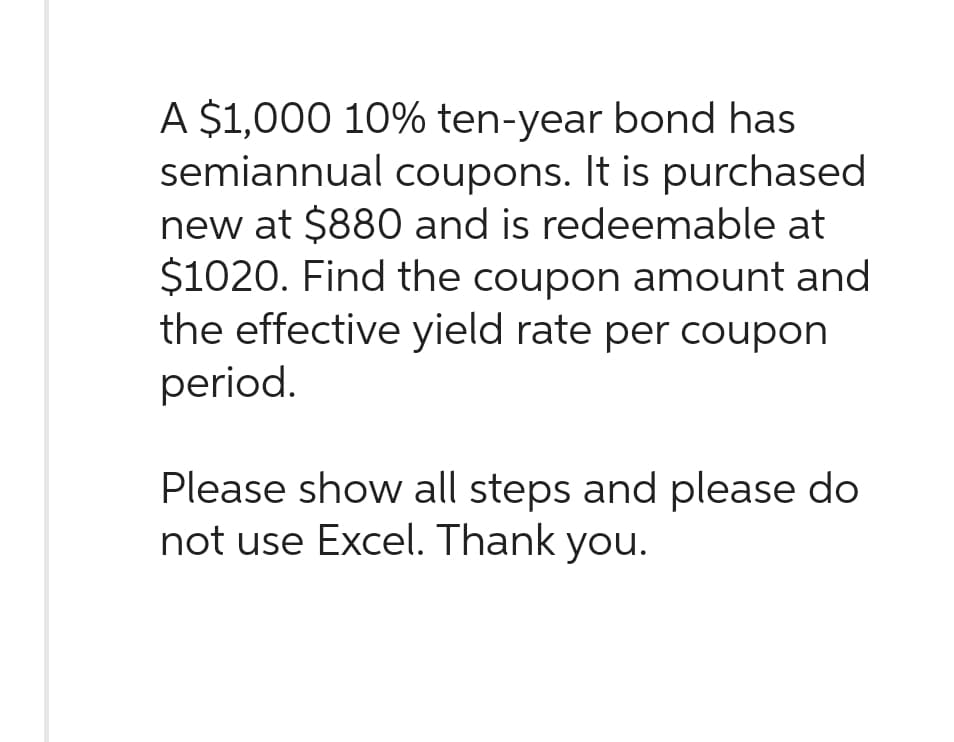 A $1,000 10% ten-year bond has
semiannual coupons. It is purchased
new at $880 and is redeemable at
$1020. Find the coupon amount and
the effective yield rate per coupon
period.
Please show all steps and please do
not use Excel. Thank you.