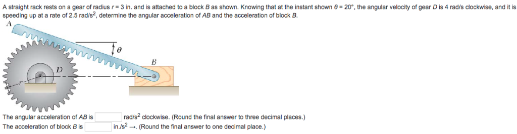 A straight rack rests on a gear of radius r= 3 in. and is attached to a block B as shown. Knowing that at the instant shown 8 = 20°, the angular velocity of gear D is 4 rad/s clockwise, and it is
speeding up at a rate of 2.5 rad/s², determine the angular acceleration of AB and the acceleration of block B.
The angular acceleration of AB is
The acceleration of block B is
rad/s² clockwise. (Round the final answer to three decimal places.)
in./s2. (Round the final answer to one decimal place.)