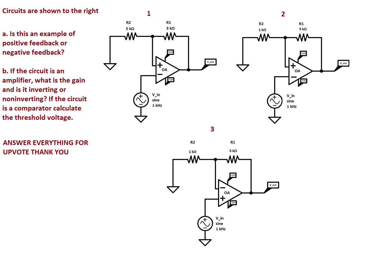 Circuits are shown to the right
a. Is this an example of
positive feedback or
negative feedback?
b. If the circuit is an
amplifier, what is the gain
and is it inverting or
noninverting? If the circuit
is a comparator calculate
the threshold voltage.
ANSWER EVERYTHING FOR
UPVOTE THANK YOU
R2
5 ΚΩ
mm
1
R1
3 ΚΩ
OA
V_in
sine
1 kHz
+12V
-12V
R2
1 ΚΩ
mm
V out
+
3
5 ΚΩ
ww
OA
+
R1
V_in
sine
1 kHz
+12V
-12V
R2
1 ΚΩ
m
V_out
2
R1
5 ΚΩ
mm
+
OA
V_in
sine
1 kHz
+12V
-12V
V_out