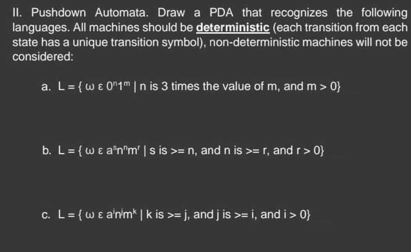 II. Pushdown Automata. Draw a PDA that recognizes the following
languages. All machines should be deterministic (each transition from each
state has a unique transition symbol), non-deterministic machines will not be
considered:
a. L = {we 01 m | n is 3 times the value of m, and m >0}
b. L = {w & a³n^m' | s is >= n, and n is >= r, and r >0}
c. L = {w & animk | k is >= j, and j is >= i, and i >0}