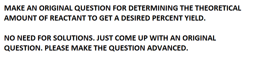 MAKE AN ORIGINAL QUESTION FOR DETERMINING THE THEORETICAL
AMOUNT OF REACTANT TO GET A DESIRED PERCENT YIELD.
NO NEED FOR SOLUTIONS. JUST COME UP WITH AN ORIGINAL
QUESTION. PLEASE MAKE THE QUESTION ADVANCED.