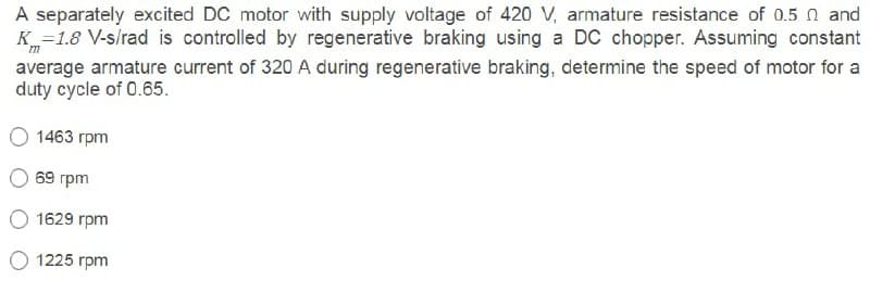 A separately excited DC motor with supply voltage of 420 V, armature resistance of 0.5 n and
K=1.8 V-s/rad is controlled by regenerative braking using a DC chopper. Assuming constant
m
average armature current of 320 A during regenerative braking, determine the speed of motor for a
duty cycle of 0.65.
1463 rpm
69 rpm
1629 rpm
O 1225 rpm
