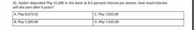 31. tadori deposited Pho 15,000 in the bank at 85 percent interest per annum. How much interest
will she earn after 6 years?
A. Php 9,472.01
C. Php 7,650.00
B. Php 7,200.00
D. Php 7,425.00
