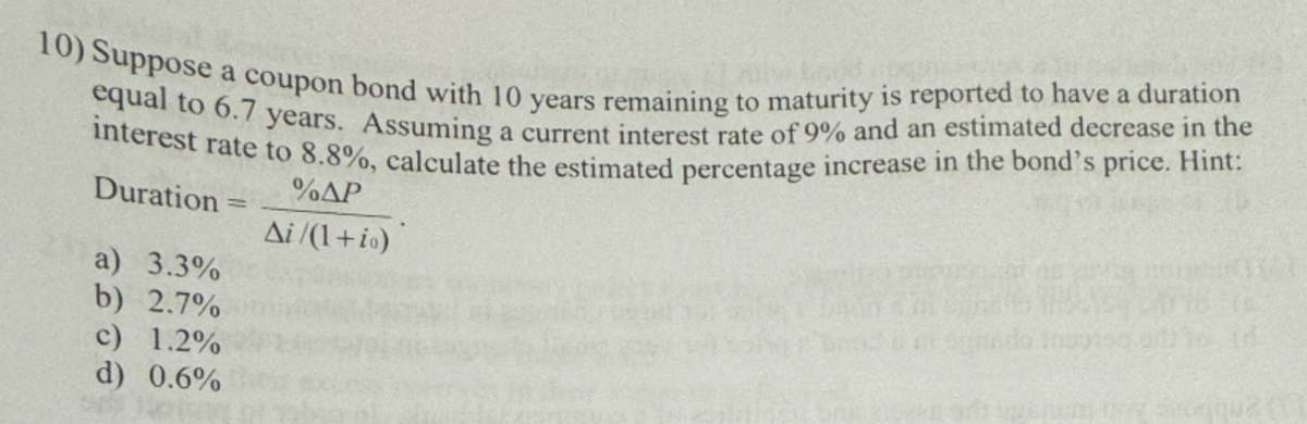 10) Suppose a coupon bond with 10 years remaining to maturity is reported to have a duration
equal to 6.7 years. Assuming a current interest rate of 9% and an estimated decrease in the
interest rate to 8.8%, calculate the estimated percentage increase in the bond's price. Hint:
Duration=
a) 3.3%
b) 2.7%
c) 1.2%
d) 0.6%
%AP
Ai/(1+io)