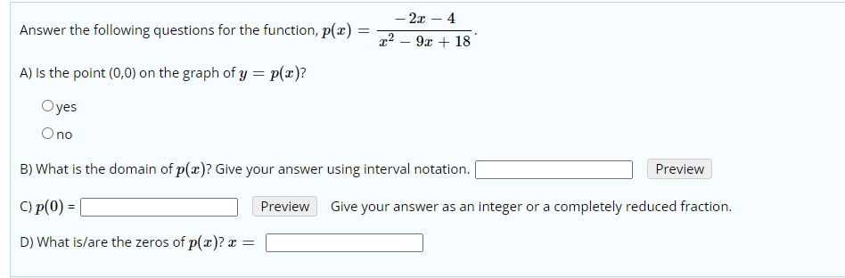 - 2x – 4
9x + 18
Answer the following questions for the function, p(x) =
A) Is the point (0,0) on the graph of y = p(æ)?
Oyes
Ono
B) What is the domain of p(x)? Give your answer using interval notation.
Preview
C) p(0) =
Preview
Give your answer as an integer or a completely reduced fraction.
D) What is/are the zeros of p(x)? x :
