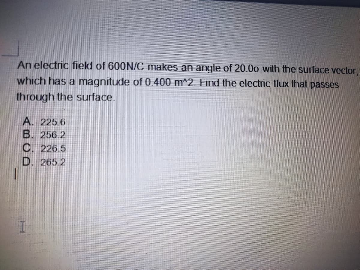 An electric field of 600N/C makes an angle of 20.00 with the surface vector,
which has a magnitude of 0.400 m^2. Find the electric flux that passes
through the surface.
A. 225.6
B. 256 2
C. 226.5
D. 265 2
