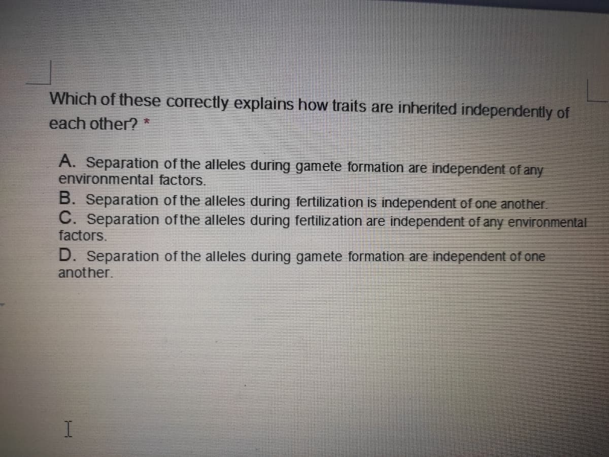 Which of these correctly explains how traits are inherited independently of
each other? *
A. Separation of the alleles during gamete formation are independent of any
environmental factors.
B. Separation of the alleles during fertilization is independent of one another.
C. Separation of the alleles during fertilization are independent of any environmental
factors.
D. Separation of the alleles during gamete formation are independent of one
another.
I.
