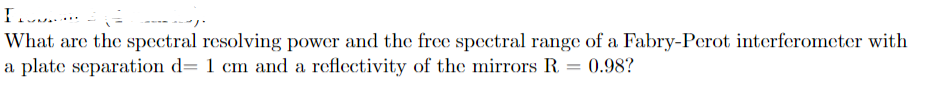 What are the spectral resolving power and the free spectral range of a Fabry-Perot interferometer with
a plate separation d= 1 cm and a reflectivity of the mirrors R = 0.98?
