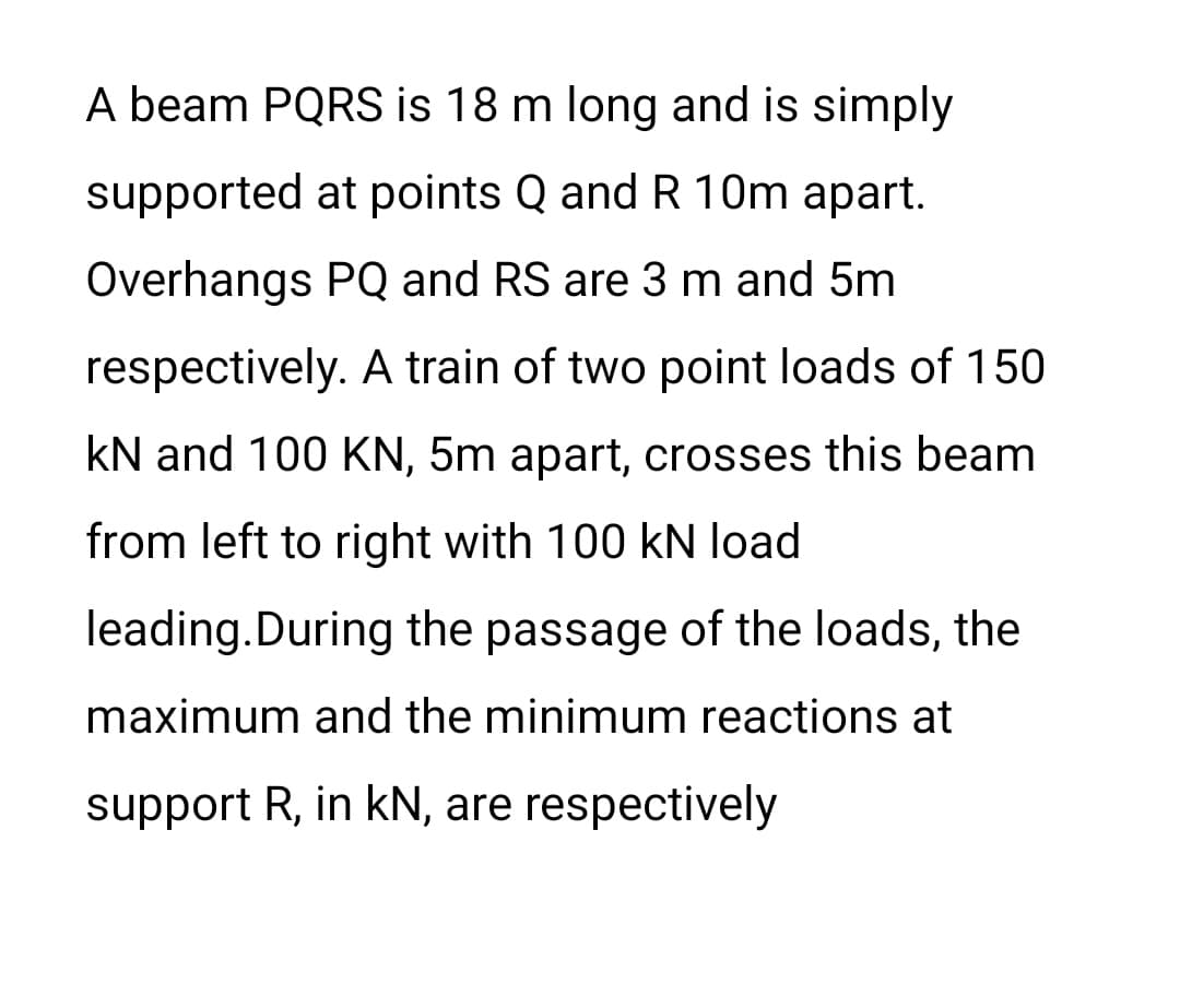 A beam PQRS is 18 m long and is simply
supported at points Q and R 10m apart.
Overhangs PQ and RS are 3 m and 5m
respectively. A train of two point loads of 150
kN and 100 KN, 5m apart, crosses this beam
from left to right with 100 kN load
leading.During the passage of the loads, the
maximum and the minimum reactions at
support R, in kN, are respectively
