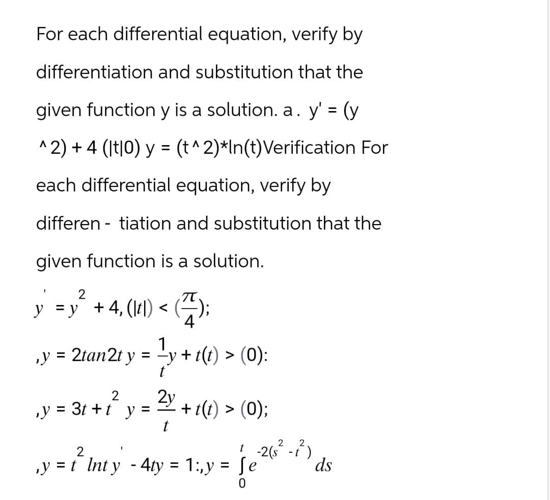 For each differential equation, verify by
differentiation and substitution that the
given function y is a solution. a. y' = (y
^2) + 4 (|t|0) y = (t^2)*In(t)Verification For
each differential equation, verify by
differentiation and substitution that the
given function is a solution.
2
y = y² +4₁ (ltl) < (7);
4
1
, y = 2tan 2t y = -y+t(t) > (0):
² y +
2
,y = 3t+t y =
2y + 1(t) > (0);
t
t. -2(s² - t²)
2
‚y = t_ Inty - 4ty = 1:,y = Se
0
ds