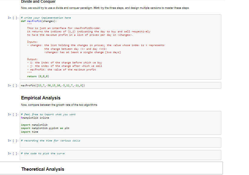 Divide and Conquer
Now, we would try to use a divide and conquer paradigm. Hint: try the three steps, and design multiple versions to master these steps
In [ ]: # urite your implementation here
def maxProfit(changes):
This is just an interface for <maxProfitDivide>
it returns the indices of (i,j) indicating the day to buy and sell respectively
to have the maximum profit in a list of prices per day in <changes>.
Inputs:
- changes: the list holding the changes in prices; the value whose index is k represents
the change between day <k> and day <k+1>
<changes> has at least a single change [two days]
Output:
- i: the index of the change before which we buy
j: the index of the change after which we sell
maxProfit: the value of the maximun profit
return (e,e,0)
In [ ]: maxProfit([13,7, -30,15, 18,-5,12,7,-11,6])
Empirical Analysis
Now, compare between the growth rate of the two algorithms
In [ ]: # feel free to import what you want
Snatplotlib inline
import matplotlib
import matplotlib.pyplot as plt
import time
In [ ]: # recording the time for various calls
In [ ]: # the code to plot the curve
Theoretical Analysis
