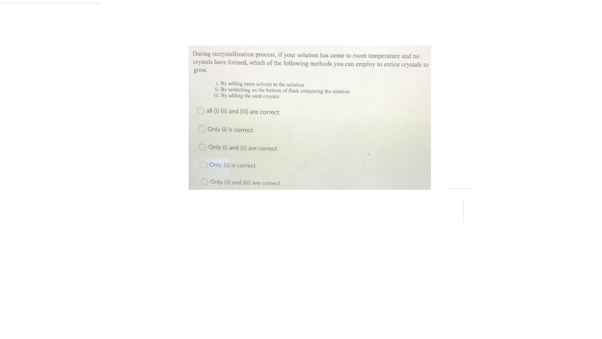 During recrystallization process, if your solution has come to room temperature and no
crystals have formed, which of the following methods you can employ to entice crystals to
grow.
i. By adding more solvent to the solution
ii. By scratching on the bottom of flask containing the solution
iii. By adding the seed crystals
O all (i) (ii) and (iii) are correct
O Only (i) is correct
O Only (i) and (ii) are correct
O Only (ii) is correct
O Only (ii) and (iii) are correct
