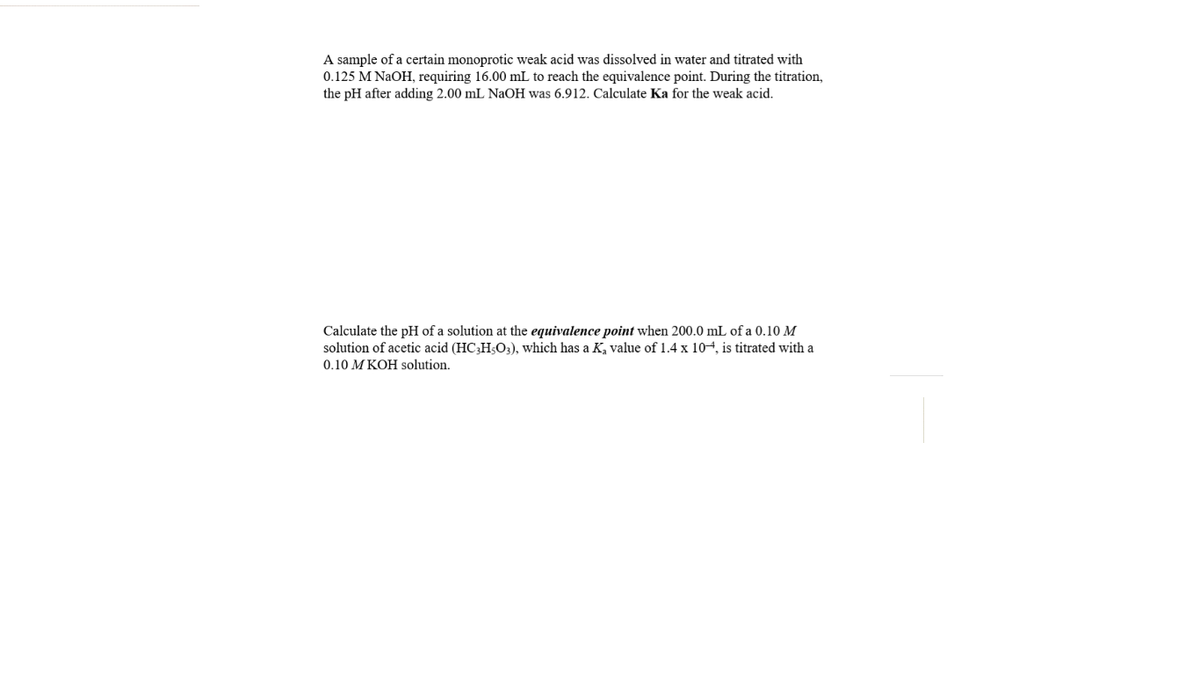 A sample of a certain monoprotic weak acid was dissolved in water and titrated with
0.125 M NAOH, requiring 16.00 mL to reach the equivalence point. During the titration,
the pH after adding 2.00 mL NaOH was 6.912. Calculate Ka for the weak acid.
Calculate the pH of a solution at the equivalence point when 200.0 mL of a 0.10 M
solution of acetic acid (HC;H;O3), which has a K, value of 1.4 x 104, is titrated with a
0.10 M KOH solution.
